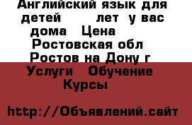 Английский язык для детей (4-12 лет) у вас дома › Цена ­ 450 - Ростовская обл., Ростов-на-Дону г. Услуги » Обучение. Курсы   